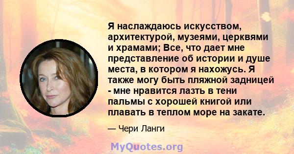 Я наслаждаюсь искусством, архитектурой, музеями, церквями и храмами; Все, что дает мне представление об истории и душе места, в котором я нахожусь. Я также могу быть пляжной задницей - мне нравится лазть в тени пальмы с 