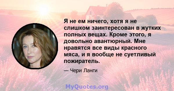 Я не ем ничего, хотя я не слишком заинтересован в жутких полных вещах. Кроме этого, я довольно авантюрный. Мне нравятся все виды красного мяса, и я вообще не суетливый пожиратель.