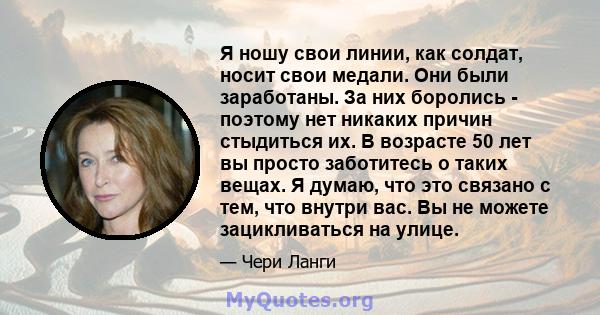 Я ношу свои линии, как солдат, носит свои медали. Они были заработаны. За них боролись - поэтому нет никаких причин стыдиться их. В возрасте 50 лет вы просто заботитесь о таких вещах. Я думаю, что это связано с тем, что 