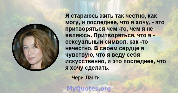 Я стараюсь жить так честно, как могу, и последнее, что я хочу, - это притворяться чем -то, чем я не являюсь. Притворяться, что я - сексуальный символ, как -то нечестно. В своем сердце я чувствую, что я веду себя