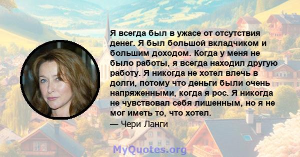 Я всегда был в ужасе от отсутствия денег. Я был большой вкладчиком и большим доходом. Когда у меня не было работы, я всегда находил другую работу. Я никогда не хотел влечь в долги, потому что деньги были очень