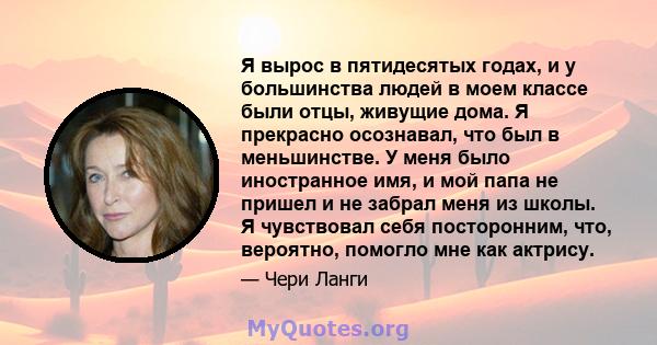 Я вырос в пятидесятых годах, и у большинства людей в моем классе были отцы, живущие дома. Я прекрасно осознавал, что был в меньшинстве. У меня было иностранное имя, и мой папа не пришел и не забрал меня из школы. Я