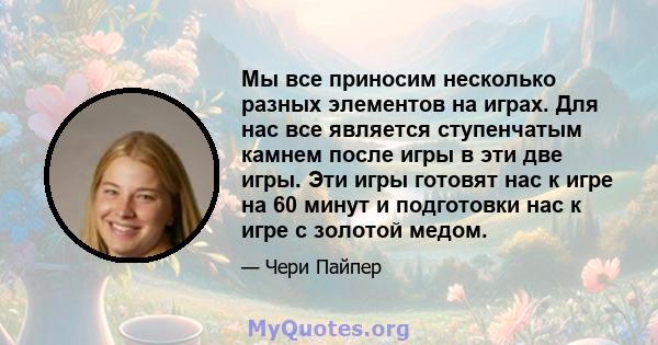 Мы все приносим несколько разных элементов на играх. Для нас все является ступенчатым камнем после игры в эти две игры. Эти игры готовят нас к игре на 60 минут и подготовки нас к игре с золотой медом.