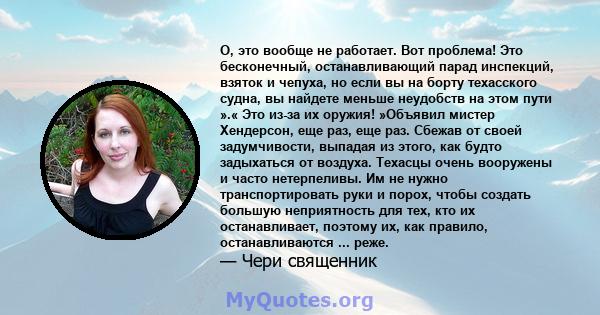 О, это вообще не работает. Вот проблема! Это бесконечный, останавливающий парад инспекций, взяток и чепуха, но если вы на борту техасского судна, вы найдете меньше неудобств на этом пути ».« Это из-за их оружия!