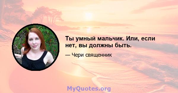 Ты умный мальчик. Или, если нет, вы должны быть.