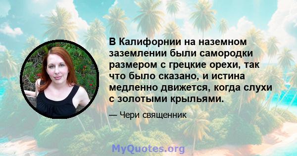 В Калифорнии на наземном заземлении были самородки размером с грецкие орехи, так что было сказано, и истина медленно движется, когда слухи с золотыми крыльями.