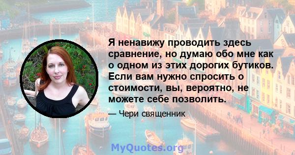 Я ненавижу проводить здесь сравнение, но думаю обо мне как о одном из этих дорогих бутиков. Если вам нужно спросить о стоимости, вы, вероятно, не можете себе позволить.