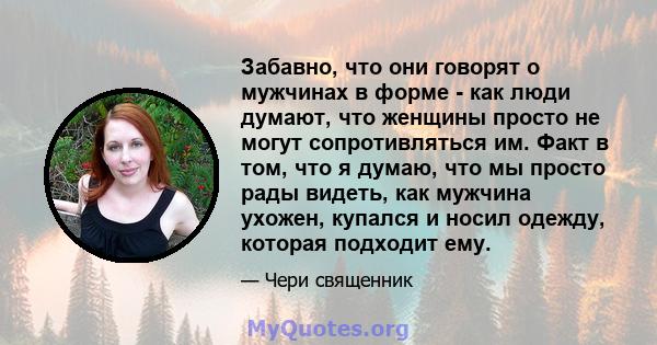 Забавно, что они говорят о мужчинах в форме - как люди думают, что женщины просто не могут сопротивляться им. Факт в том, что я думаю, что мы просто рады видеть, как мужчина ухожен, купался и носил одежду, которая