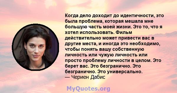 Когда дело доходит до идентичности, это была проблема, которая мешала мне большую часть моей жизни. Это то, что я хотел использовать. Фильм действительно может привести вас в другие места, и иногда это необходимо, чтобы 