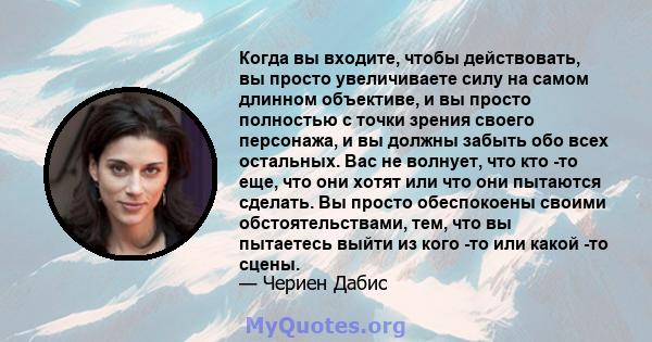 Когда вы входите, чтобы действовать, вы просто увеличиваете силу на самом длинном объективе, и вы просто полностью с точки зрения своего персонажа, и вы должны забыть обо всех остальных. Вас не волнует, что кто -то еще, 