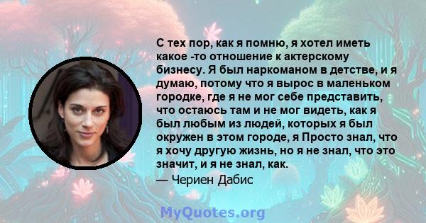 С тех пор, как я помню, я хотел иметь какое -то отношение к актерскому бизнесу. Я был наркоманом в детстве, и я думаю, потому что я вырос в маленьком городке, где я не мог себе представить, что остаюсь там и не мог