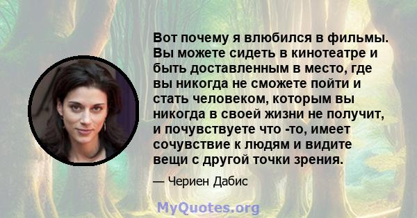 Вот почему я влюбился в фильмы. Вы можете сидеть в кинотеатре и быть доставленным в место, где вы никогда не сможете пойти и стать человеком, которым вы никогда в своей жизни не получит, и почувствуете что -то, имеет