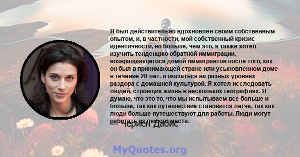 Я был действительно вдохновлен своим собственным опытом, и, в частности, мой собственный кризис идентичности, но больше, чем это, я также хотел изучить тенденцию обратной иммиграции, возвращающегося домой иммигрантов