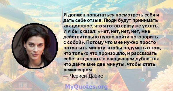 Я должен попытаться посмотреть себя и дать себе отзыв. Люди будут принимать как должное, что я готов сразу же уехать. И я бы сказал: «Нет, нет, нет, нет, мне действительно нужно пойти поговорить с собой». Потому что мне 