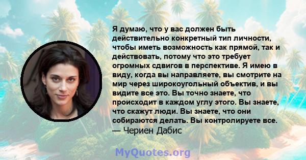 Я думаю, что у вас должен быть действительно конкретный тип личности, чтобы иметь возможность как прямой, так и действовать, потому что это требует огромных сдвигов в перспективе. Я имею в виду, когда вы направляете, вы 