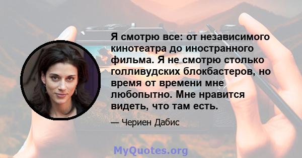 Я смотрю все: от независимого кинотеатра до иностранного фильма. Я не смотрю столько голливудских блокбастеров, но время от времени мне любопытно. Мне нравится видеть, что там есть.