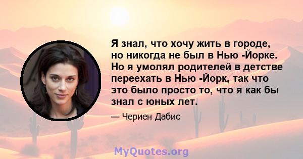 Я знал, что хочу жить в городе, но никогда не был в Нью -Йорке. Но я умолял родителей в детстве переехать в Нью -Йорк, так что это было просто то, что я как бы знал с юных лет.