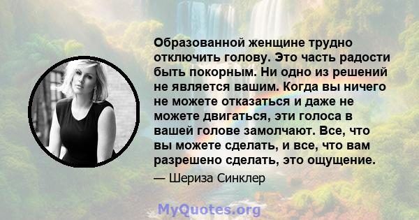 Образованной женщине трудно отключить голову. Это часть радости быть покорным. Ни одно из решений не является вашим. Когда вы ничего не можете отказаться и даже не можете двигаться, эти голоса в вашей голове замолчают.