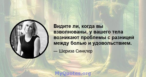 Видите ли, когда вы взволнованы, у вашего тела возникают проблемы с разницей между болью и удовольствием.