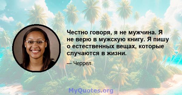 Честно говоря, я не мужчина. Я не верю в мужскую книгу. Я пишу о естественных вещах, которые случаются в жизни.