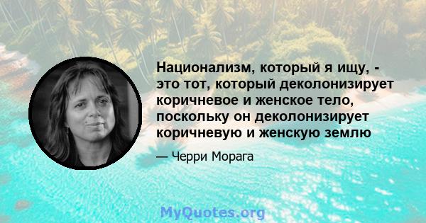 Национализм, который я ищу, - это тот, который деколонизирует коричневое и женское тело, поскольку он деколонизирует коричневую и женскую землю