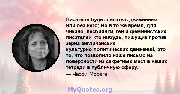 Писатель будет писать с движением или без него; Но в то же время, для чикано, лесбиянки, гей и феминистских писателей-кто-нибудь, пишущие против зерна англичанских культурно-политических движений,-это то, что позволило