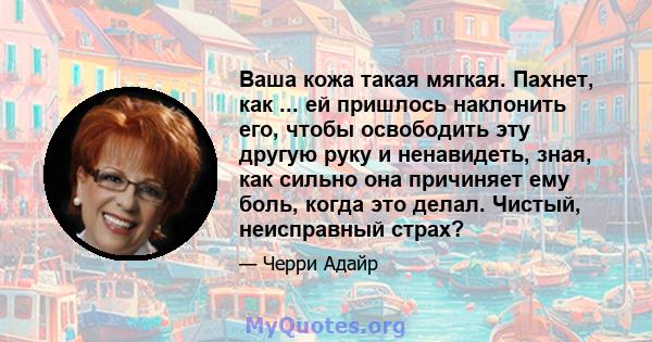 Ваша кожа такая мягкая. Пахнет, как ... ей пришлось наклонить его, чтобы освободить эту другую руку и ненавидеть, зная, как сильно она причиняет ему боль, когда это делал. Чистый, неисправный страх?