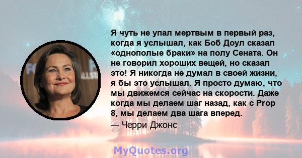 Я чуть не упал мертвым в первый раз, когда я услышал, как Боб Доул сказал «однополые браки» на полу Сената. Он не говорил хороших вещей, но сказал это! Я никогда не думал в своей жизни, я бы это услышал. Я просто думаю, 