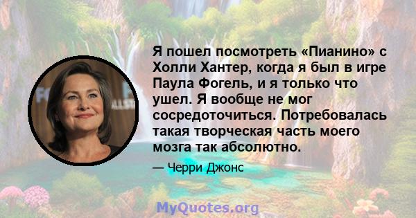 Я пошел посмотреть «Пианино» с Холли Хантер, когда я был в игре Паула Фогель, и я только что ушел. Я вообще не мог сосредоточиться. Потребовалась такая творческая часть моего мозга так абсолютно.