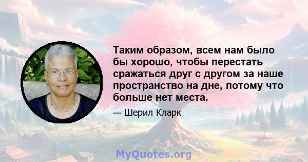 Таким образом, всем нам было бы хорошо, чтобы перестать сражаться друг с другом за наше пространство на дне, потому что больше нет места.