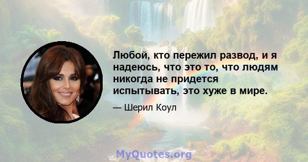 Любой, кто пережил развод, и я надеюсь, что это то, что людям никогда не придется испытывать, это хуже в мире.