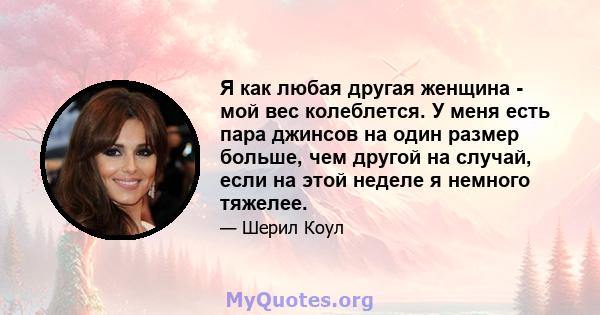 Я как любая другая женщина - мой вес колеблется. У меня есть пара джинсов на один размер больше, чем другой на случай, если на этой неделе я немного тяжелее.