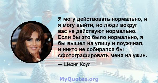 Я могу действовать нормально, и я могу выйти, но люди вокруг вас не действуют нормально. Если бы это было нормально, я бы вышел на улицу и поужинал, и никто не собирался бы сфотографировать меня на ужин.