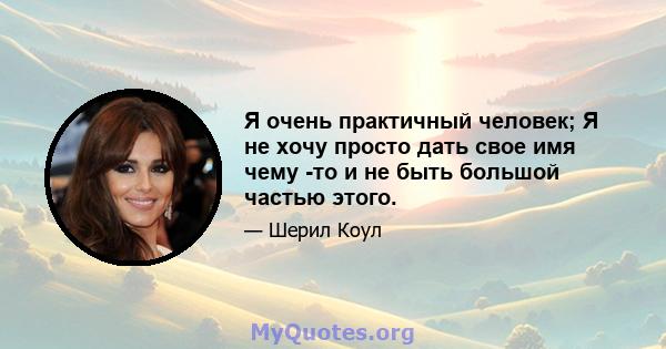 Я очень практичный человек; Я не хочу просто дать свое имя чему -то и не быть большой частью этого.