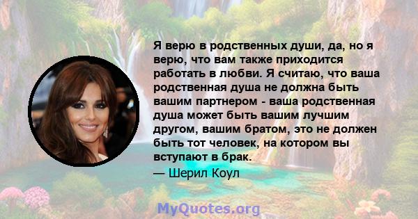 Я верю в родственных души, да, но я верю, что вам также приходится работать в любви. Я считаю, что ваша родственная душа не должна быть вашим партнером - ваша родственная душа может быть вашим лучшим другом, вашим