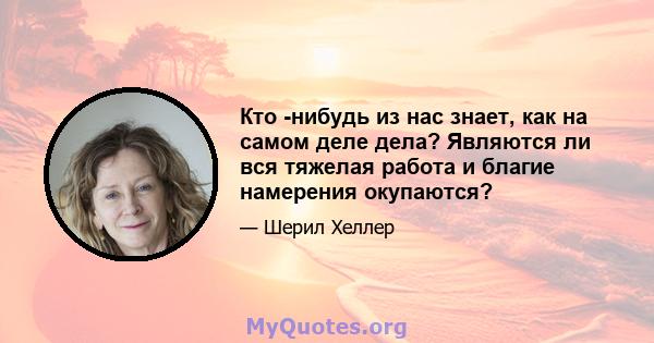 Кто -нибудь из нас знает, как на самом деле дела? Являются ли вся тяжелая работа и благие намерения окупаются?