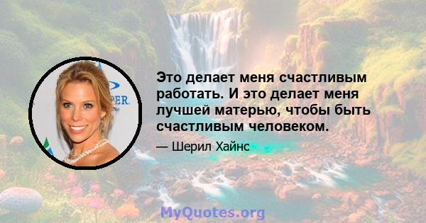 Это делает меня счастливым работать. И это делает меня лучшей матерью, чтобы быть счастливым человеком.