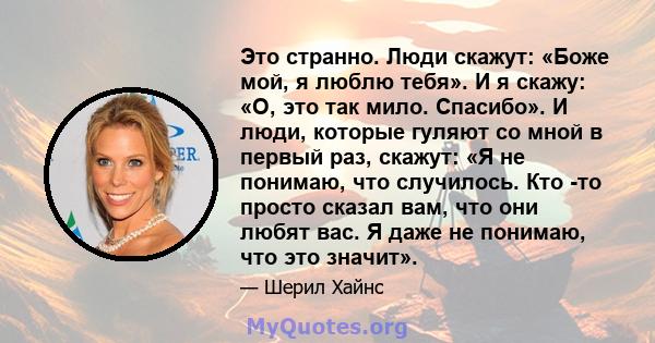 Это странно. Люди скажут: «Боже мой, я люблю тебя». И я скажу: «О, это так мило. Спасибо». И люди, которые гуляют со мной в первый раз, скажут: «Я не понимаю, что случилось. Кто -то просто сказал вам, что они любят вас. 