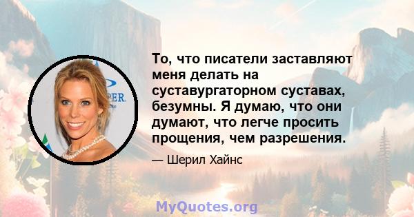 То, что писатели заставляют меня делать на суставургаторном суставах, безумны. Я думаю, что они думают, что легче просить прощения, чем разрешения.