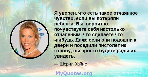 Я уверен, что есть такое отчаянное чувство, если вы потеряли ребенка. Вы, вероятно, почувствуете себя настолько отчаянным, что сделаете что -нибудь. Даже если они подошли к двери и посадили пистолет на голову, вы просто 