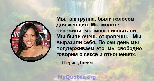 Мы, как группа, были голосом для женщин. Мы многое пережили, мы много испытали. Мы были очень откровенны. Мы выразили себя. По сей день мы поддерживаем это, мы свободно говорим о сексе и отношениях.