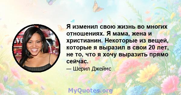 Я изменил свою жизнь во многих отношениях. Я мама, жена и христианин. Некоторые из вещей, которые я выразил в свои 20 лет, не то, что я хочу выразить прямо сейчас.