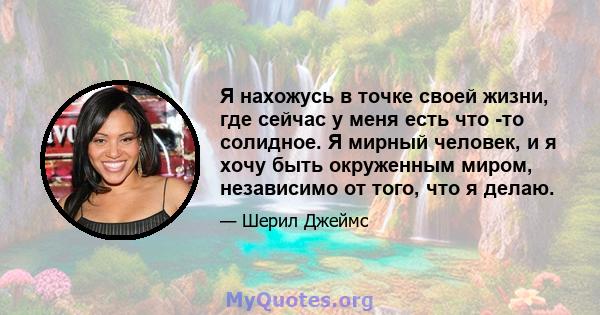 Я нахожусь в точке своей жизни, где сейчас у меня есть что -то солидное. Я мирный человек, и я хочу быть окруженным миром, независимо от того, что я делаю.