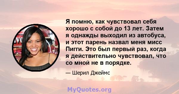 Я помню, как чувствовал себя хорошо с собой до 13 лет. Затем я однажды выходил из автобуса, и этот парень назвал меня мисс Пигги. Это был первый раз, когда я действительно чувствовал, что со мной не в порядке.