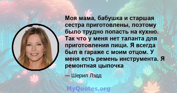 Моя мама, бабушка и старшая сестра приготовлены, поэтому было трудно попасть на кухню. Так что у меня нет таланта для приготовления пищи. Я всегда был в гараже с моим отцом. У меня есть ремень инструмента. Я ремонтная