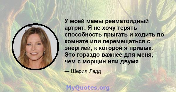 У моей мамы ревматоидный артрит. Я не хочу терять способность прыгать и ходить по комнате или перемещаться с энергией, к которой я привык. Это гораздо важнее для меня, чем с морщин или двумя