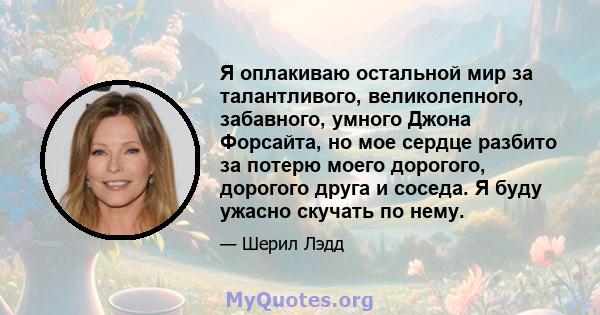 Я оплакиваю остальной мир за талантливого, великолепного, забавного, умного Джона Форсайта, но мое сердце разбито за потерю моего дорогого, дорогого друга и соседа. Я буду ужасно скучать по нему.