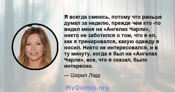 Я всегда смеюсь, потому что раньше думал за неделю, прежде чем кто -то видел меня на «Ангелах Чарли», никто не заботился о том, что я ел, как я тренировался, какую одежду я носил. Никто не интересовался, и в ту минуту,