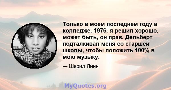 Только в моем последнем году в колледже, 1976, я решил хорошо, может быть, он прав. Дельберт подталкивал меня со старшей школы, чтобы положить 100% в мою музыку.