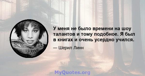 У меня не было времени на шоу талантов и тому подобное. Я был в книгах и очень усердно учился.